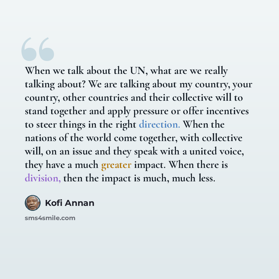 “When we talk about the UN, what are we really talking about? We are talking about my country, your country, other countries and their collective will to stand together and apply pressure or offer incentives to steer things in the right direction. When the nations of the world come together, with…” quote by Kofi Annan