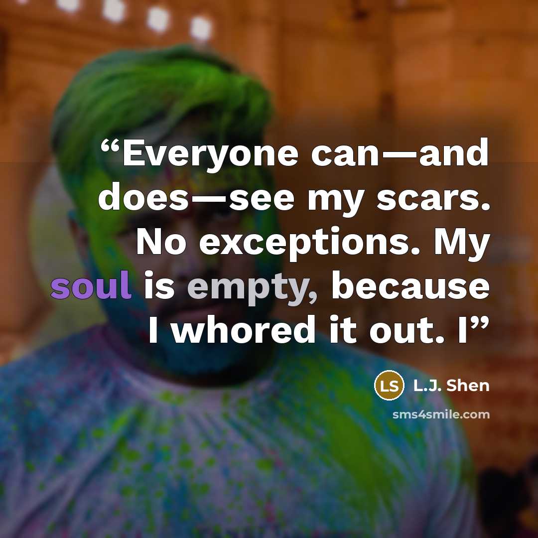 “Everyone can—and does—see my scars. No exceptions. My soul is empty, because I whored it out. I” quote by L.J. Shen