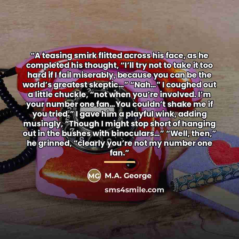 “A teasing smirk flitted across his face, as he completed his thought, “I’ll try not to take it too hard if I fail miserably, because you can be the world’s greatest skeptic…” “Nah…” I coughed out a little chuckle, “not when you’re involved. I’m your number one fan…You couldn’t shake me if you…” quote by M.A. George