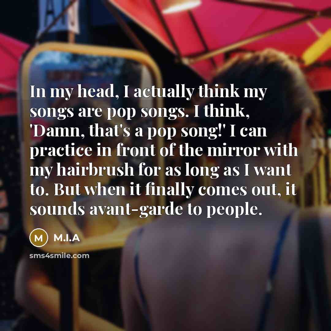 “In my head, I actually think my songs are pop songs. I think, 'Damn, that's a pop song!' I can practice in front of the mirror with my hairbrush for as long as I want to. But when it finally comes out, it sounds avant-garde to people.” quote by M.I.A