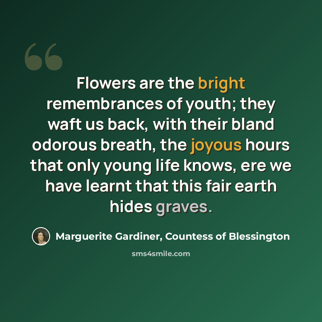 “Flowers are the bright remembrances of youth; they waft us back, with their bland odorous breath, the joyous hours that only young life knows, ere we have learnt that this fair earth hides graves.” quote by Marguerite Gardiner, Countess of Blessington