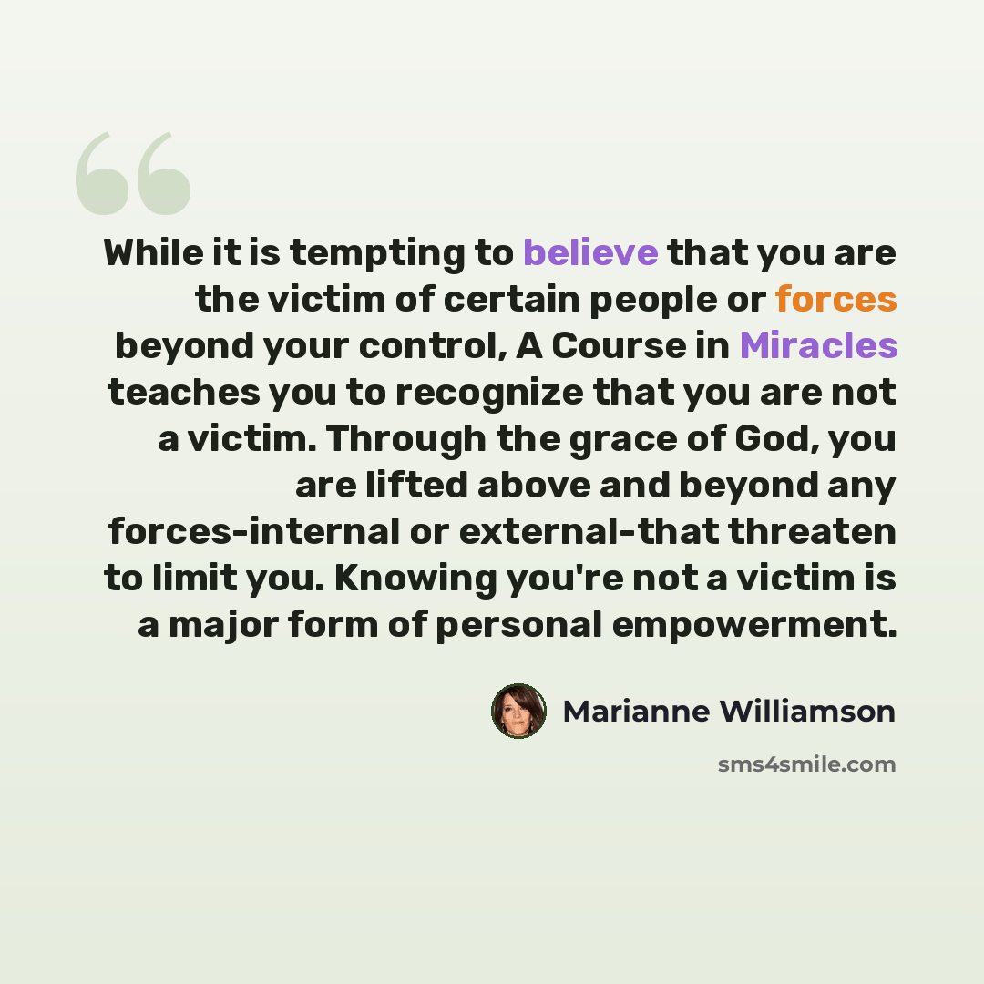“While it is tempting to believe that you are the victim of certain people or forces beyond your control, A Course in Miracles teaches you to recognize that you are not a victim. Through the grace of God, you are lifted above and beyond any forces-internal or external-that threaten to limit you…” quote by Marianne Williamson