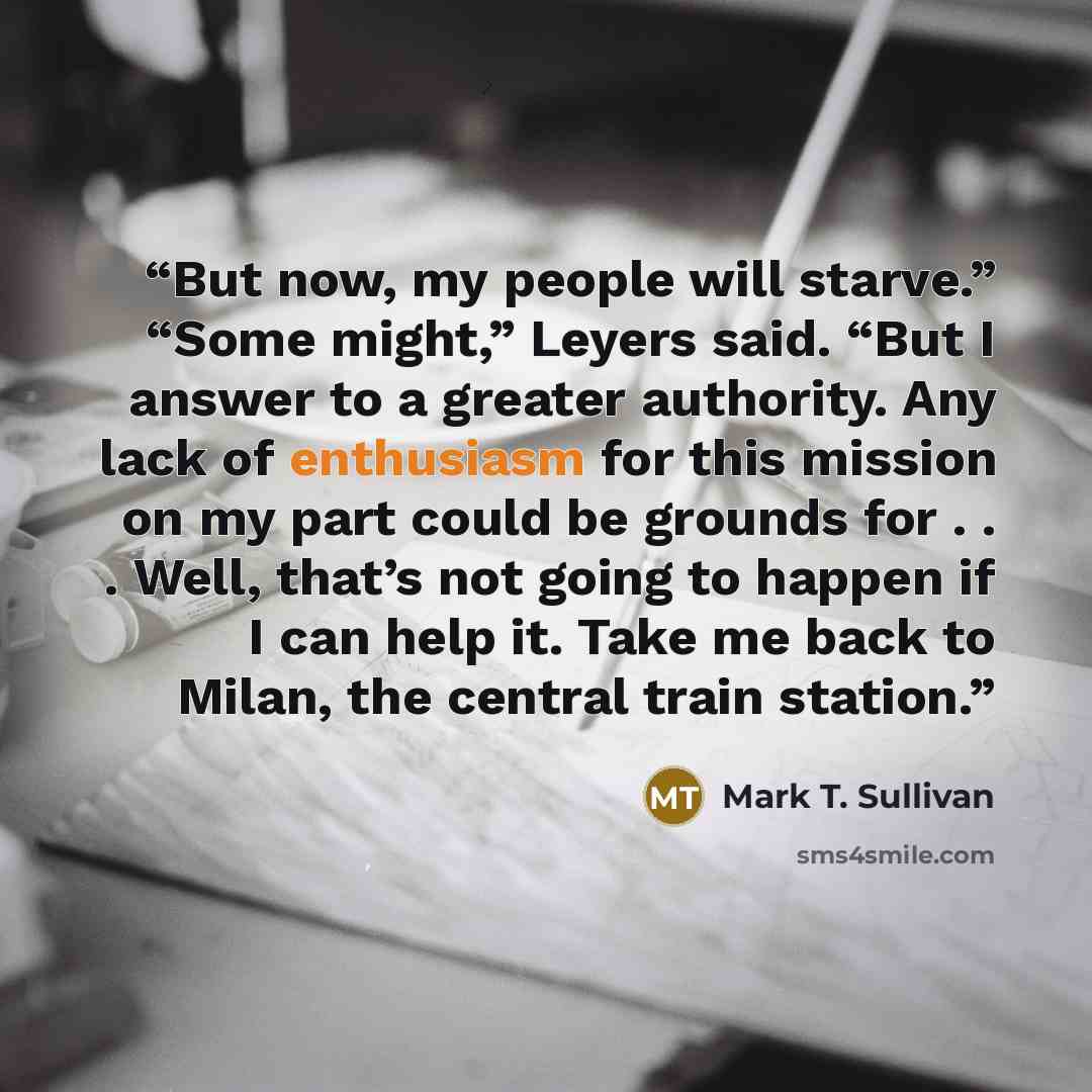 “But now, my people will starve.” “Some might,” Leyers said. “But I answer to a greater authority. Any lack of enthusiasm for this mission on my part could be grounds for . . . Well, that’s not going to happen if I can help it. Take me back to Milan, the central train station.” quote by Mark T. Sullivan
