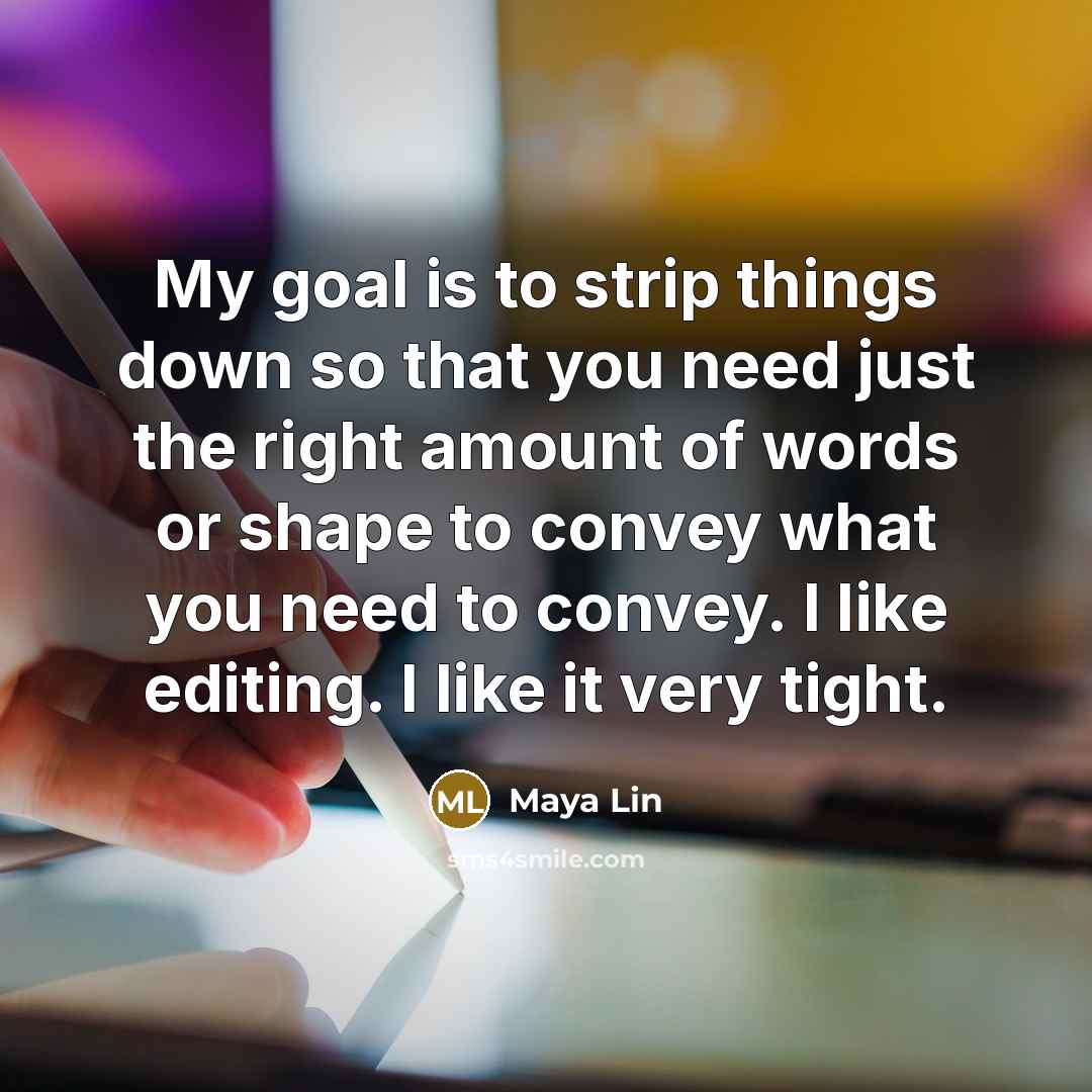 “My goal is to strip things down so that you need just the right amount of words or shape to convey what you need to convey. I like editing. I like it very tight.” quote by Maya Lin