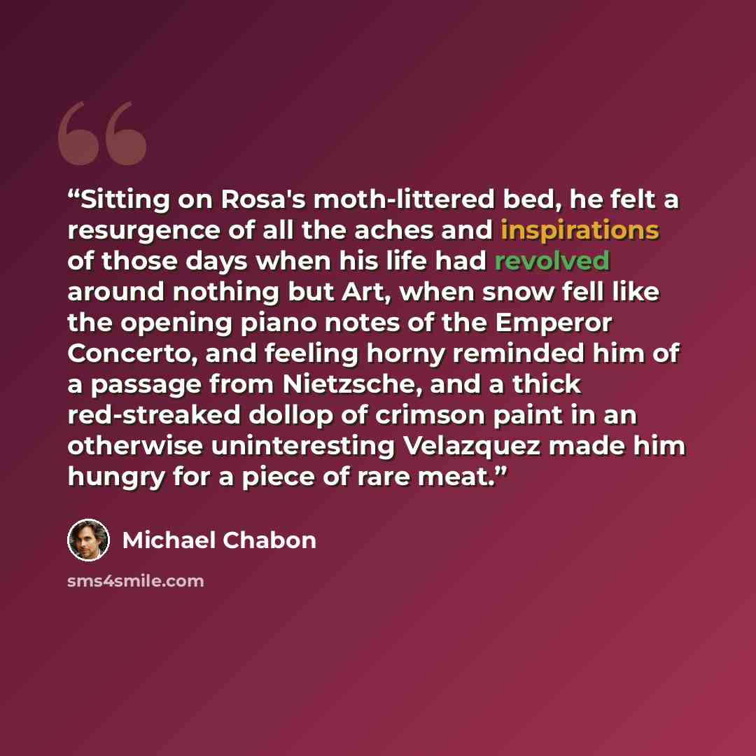“Sitting on Rosa's moth-littered bed, he felt a resurgence of all the aches and inspirations of those days when his life had revolved around nothing but Art, when snow fell like the opening piano notes of the Emperor Concerto, and feeling horny reminded him of a passage from Nietzsche, and a thick…” quote by Michael Chabon