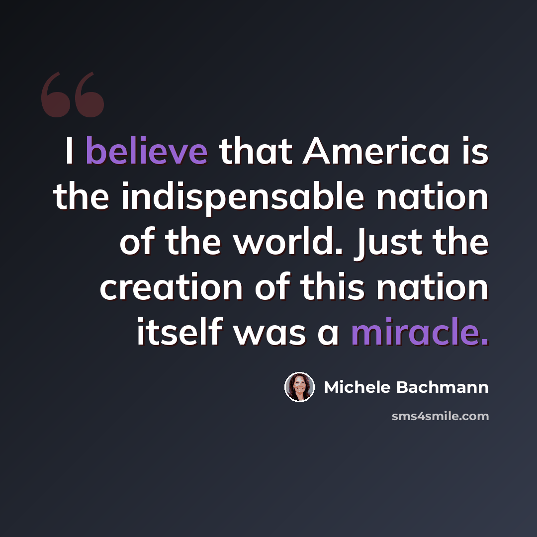 “I believe that America is the indispensable nation of the world. Just the creation of this nation itself was a miracle.” quote by Michele Bachmann