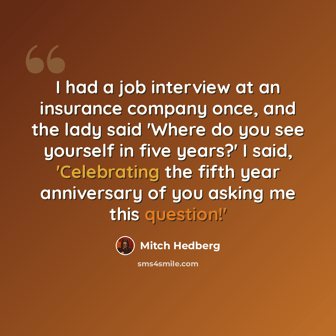 “I had a job interview at an insurance company once, and the lady said 'Where do you see yourself in five years?' I said, 'Celebrating the fifth year anniversary of you asking me this question!'” quote by Mitch Hedberg