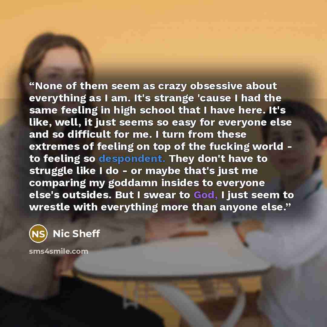 “None of them seem as crazy obsessive about everything as I am. It's strange 'cause I had the same feeling in high school that I have here. It's like, well, it just seems so easy for everyone else and so difficult for me. I turn from these extremes of feeling on top of the fucking world - to…” quote by Nic Sheff
