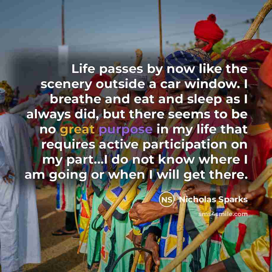 “Life passes by now like the scenery outside a car window. I breathe and eat and sleep as I always did, but there seems to be no great purpose in my life that requires active participation on my part...I do not know where I am going or when I will get there.” quote by Nicholas Sparks