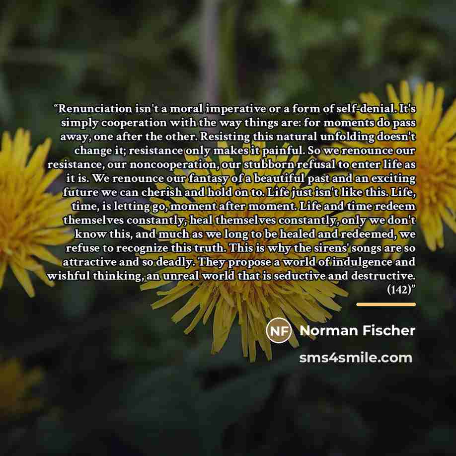 “Renunciation isn't a moral imperative or a form of self-denial. It's simply cooperation with the way things are: for moments do pass away, one after the other. Resisting this natural unfolding doesn't change it; resistance only makes it painful. So we renounce our resistance, our noncooperation…” quote by Norman Fischer