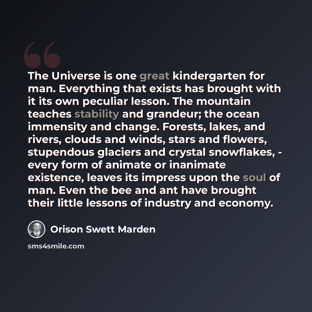 “The Universe is one great kindergarten for man. Everything that exists has brought with it its own peculiar lesson. The mountain teaches stability and grandeur; the ocean immensity and change. Forests, lakes, and rivers, clouds and winds, stars and flowers, stupendous glaciers and crystal…” quote by Orison Swett Marden