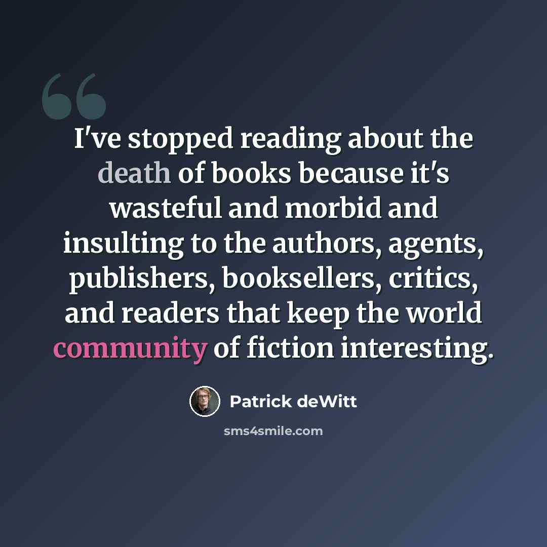 “I've stopped reading about the death of books because it's wasteful and morbid and insulting to the authors, agents, publishers, booksellers, critics, and readers that keep the world community of fiction interesting.” quote by Patrick deWitt