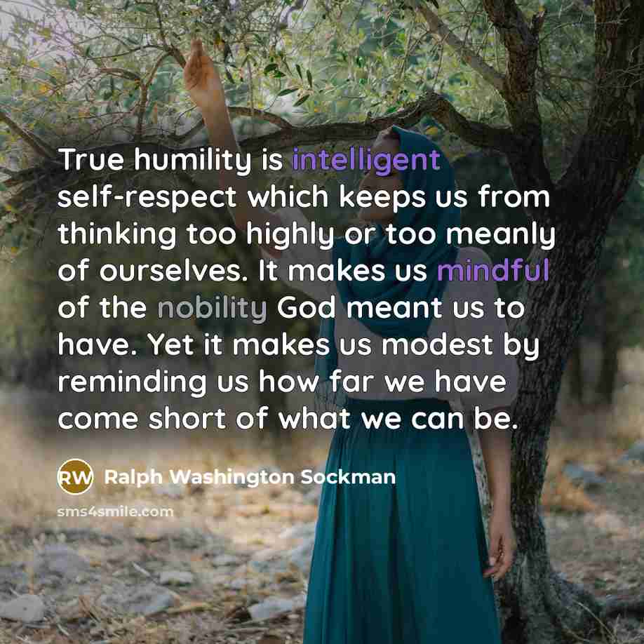 “True humility is intelligent self-respect which keeps us from thinking too highly or too meanly of ourselves. It makes us mindful of the nobility God meant us to have. Yet it makes us modest by reminding us how far we have come short of what we can be.” quote by Ralph Washington Sockman