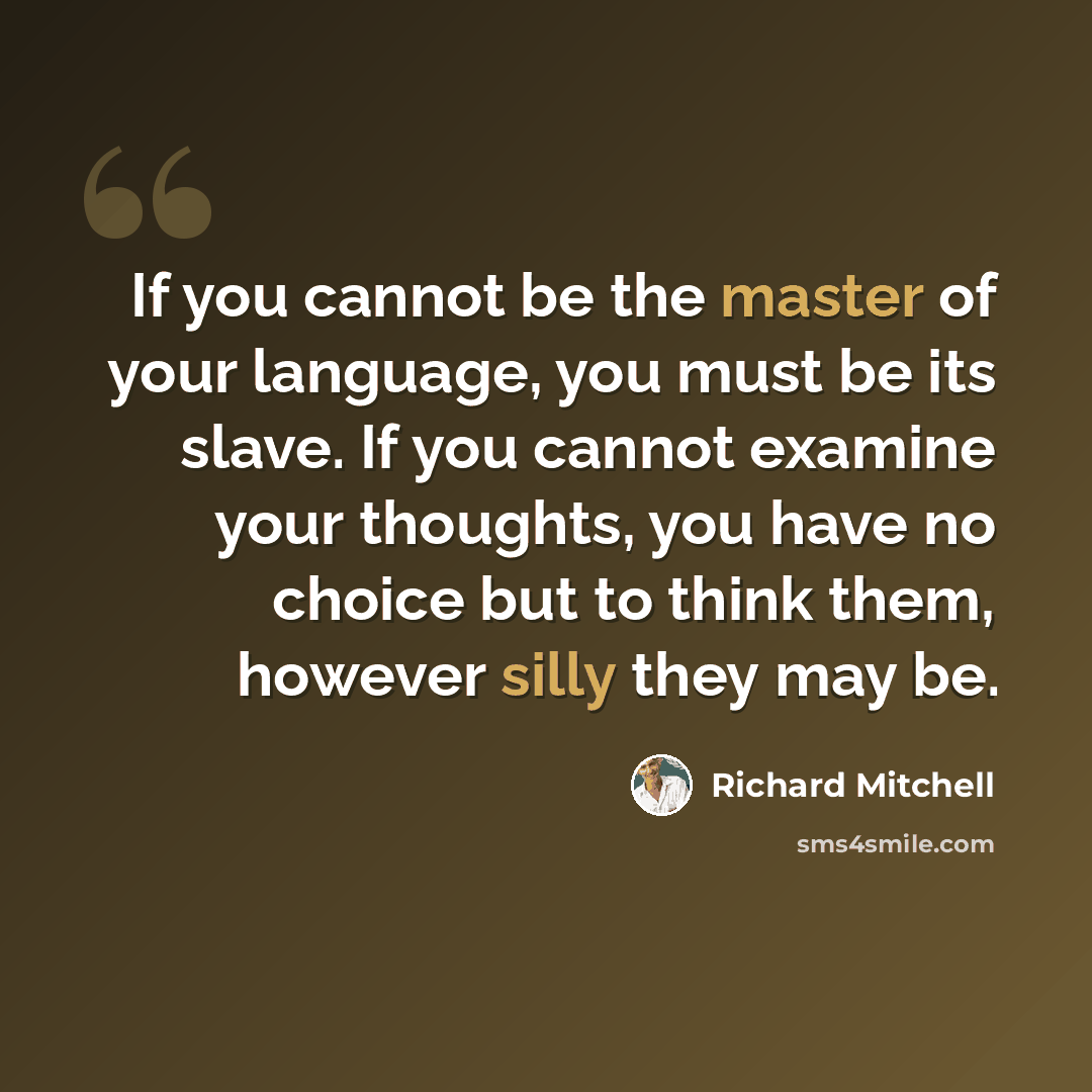 “If you cannot be the master of your language, you must be its slave. If you cannot examine your thoughts, you have no choice but to think them, however silly they may be.” quote by Richard Mitchell