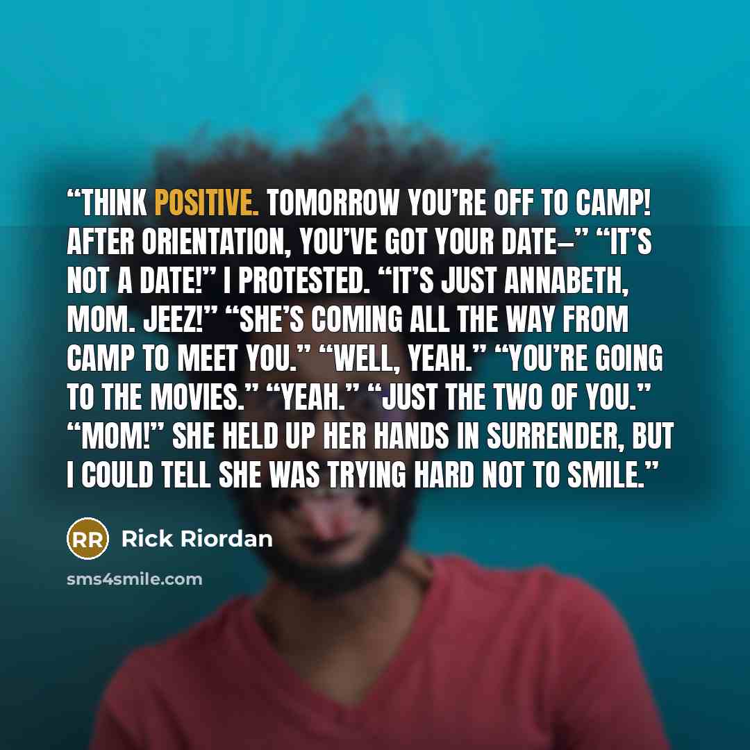 “Think positive. Tomorrow you’re off to camp! After orientation, you’ve got your date—” “It’s not a date!” I protested. “It’s just Annabeth, Mom. Jeez!” “She’s coming all the way from camp to meet you.” “Well, yeah.” “You’re going to the movies.” “Yeah.” “Just the two of you.” “Mom!” She held up…” quote by Rick Riordan