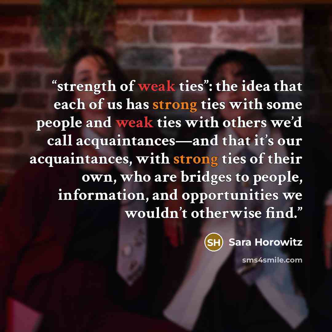 “strength of weak ties”: the idea that each of us has strong ties with some people and weak ties with others we’d call acquaintances—and that it’s our acquaintances, with strong ties of their own, who are bridges to people, information, and opportunities we wouldn’t otherwise find.” quote by Sara Horowitz