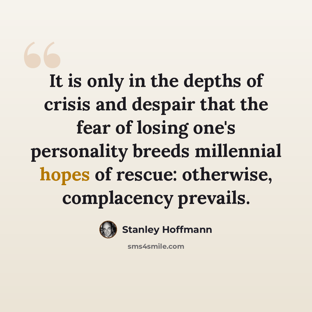 “It is only in the depths of crisis and despair that the fear of losing one's personality breeds millennial hopes of rescue: otherwise, complacency prevails.” quote by Stanley Hoffmann