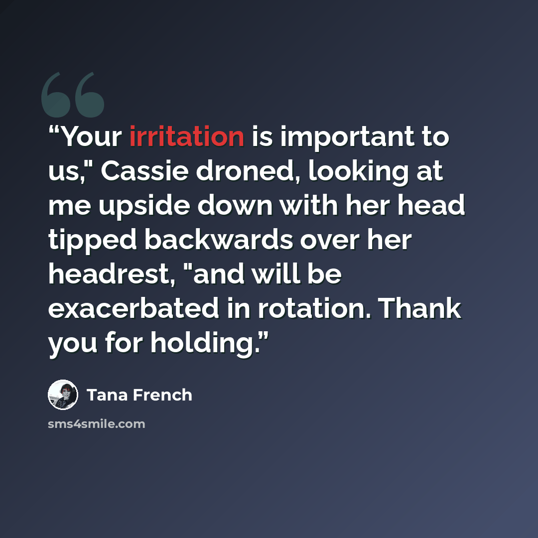 “Your irritation is important to us," Cassie droned, looking at me upside down with her head tipped backwards over her headrest, "and will be exacerbated in rotation. Thank you for holding.” quote by Tana French