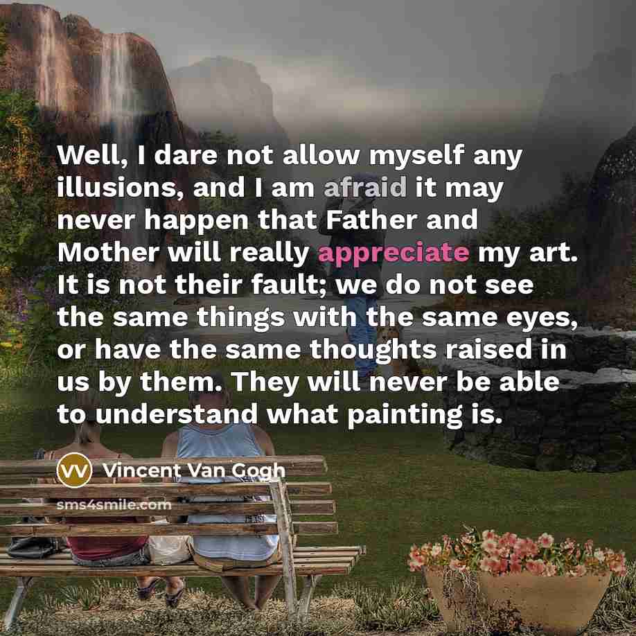 “Well, I dare not allow myself any illusions, and I am afraid it may never happen that Father and Mother will really appreciate my art. It is not their fault; we do not see the same things with the same eyes, or have the same thoughts raised in us by them. They will never be able to understand what…” quote by Vincent Van Gogh