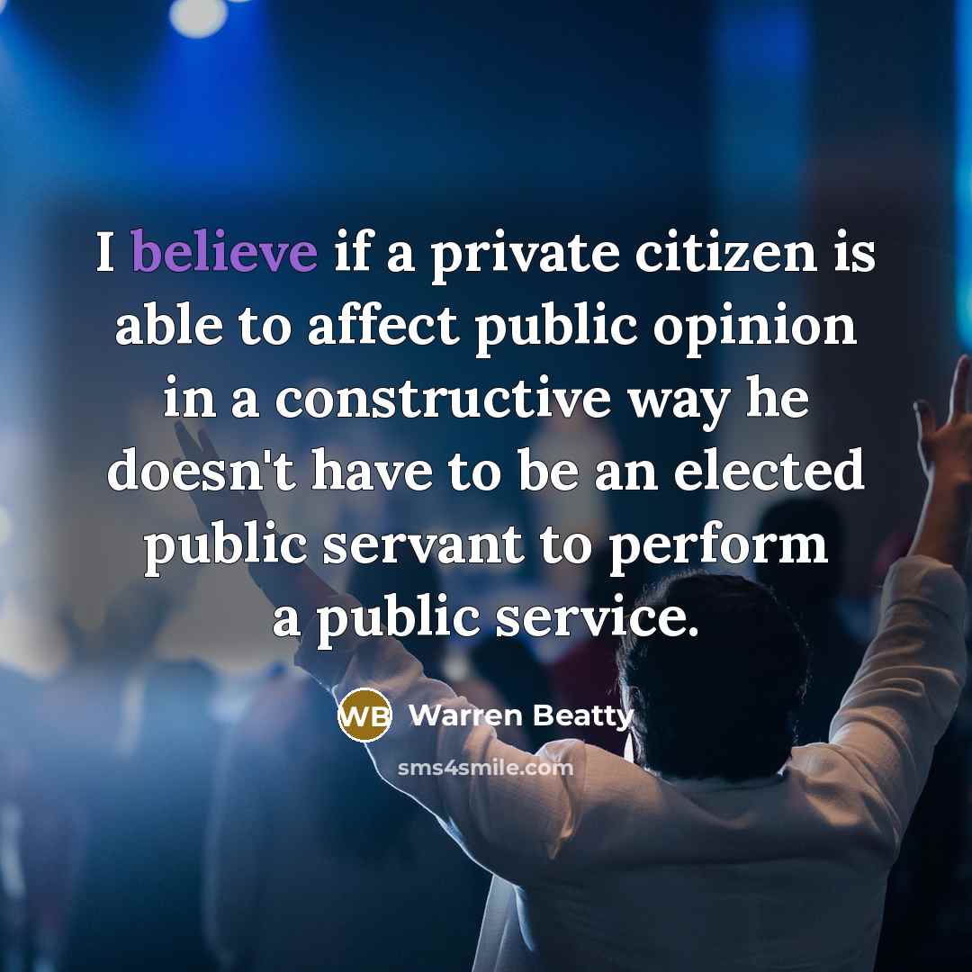 “I believe if a private citizen is able to affect public opinion in a constructive way he doesn't have to be an elected public servant to perform a public service.” quote by Warren Beatty