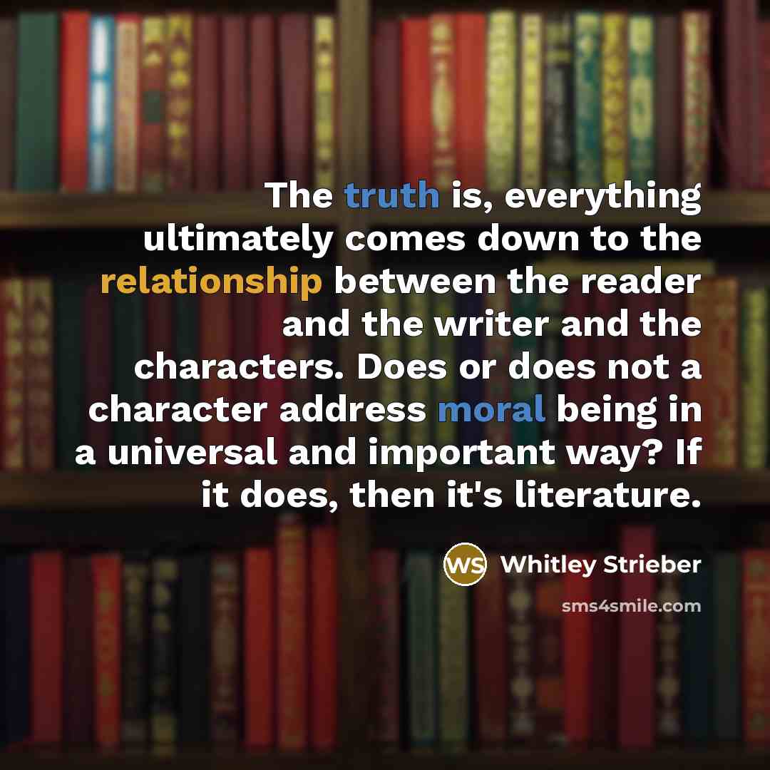 “The truth is, everything ultimately comes down to the relationship between the reader and the writer and the characters. Does or does not a character address moral being in a universal and important way? If it does, then it's literature.” quote by Whitley Strieber