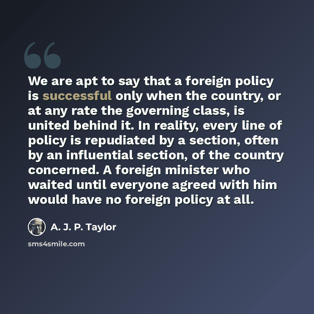 “We are apt to say that a foreign policy is successful only when the country, or at any rate the governing class, is united behind it. In reality, every line of policy is repudiated by a section, often by an influential section, of the country concerned. A foreign minister who waited until everyone…” quote by A. J. P. Taylor
