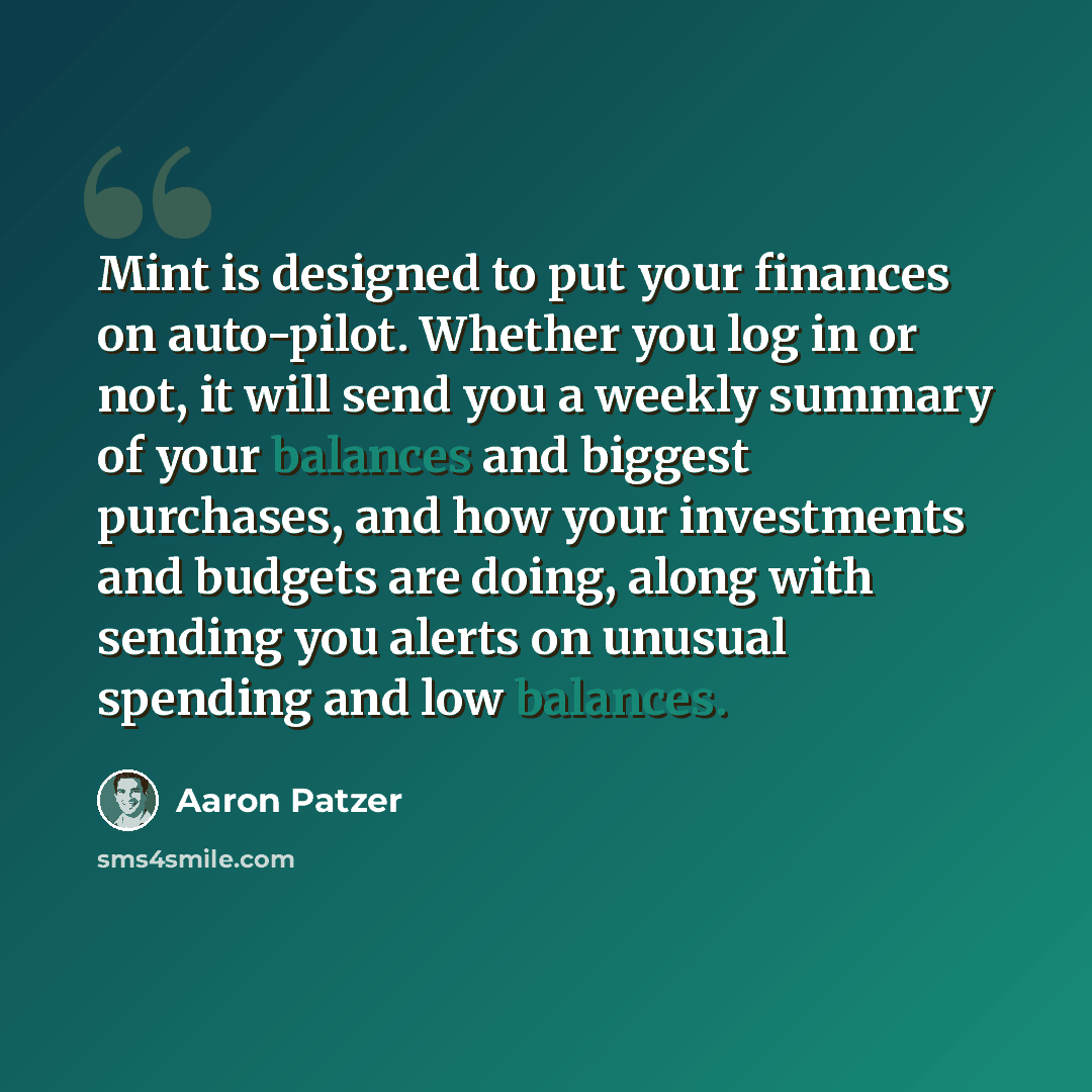“Mint is designed to put your finances on auto-pilot. Whether you log in or not, it will send you a weekly summary of your balances and biggest purchases, and how your investments and budgets are doing, along with sending you alerts on unusual spending and low balances.” quote by Aaron Patzer