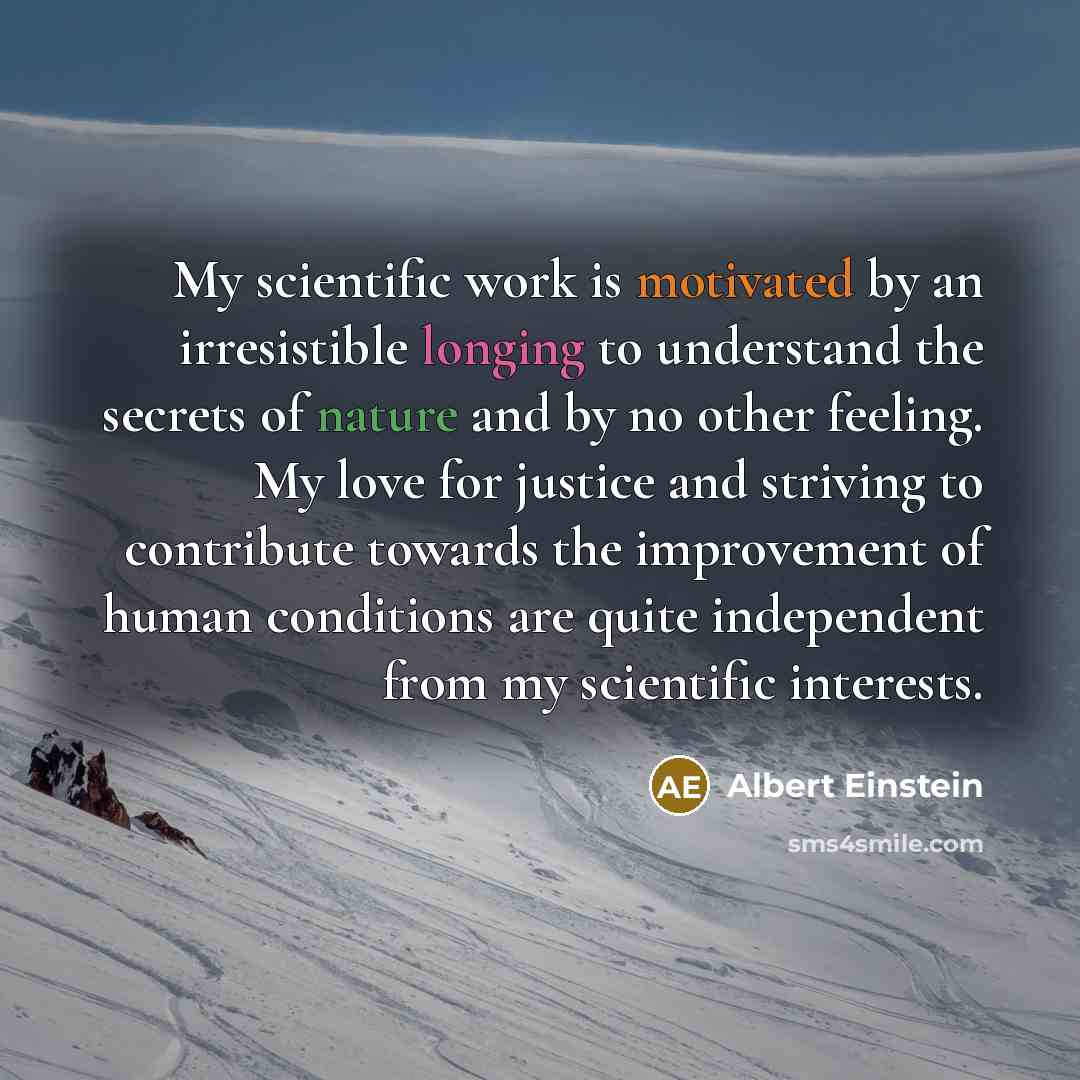 “My scientific work is motivated by an irresistible longing to understand the secrets of nature and by no other feeling. My love for justice and striving to contribute towards the improvement of human conditions are quite independent from my scientific interests.” quote by Albert Einstein