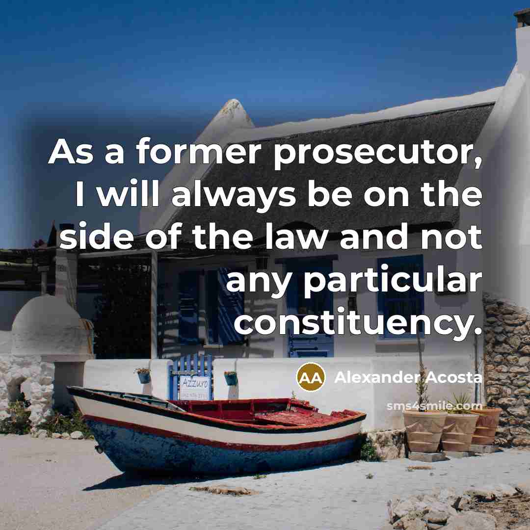 “As a former prosecutor, I will always be on the side of the law and not any particular constituency.” quote by Alexander Acosta