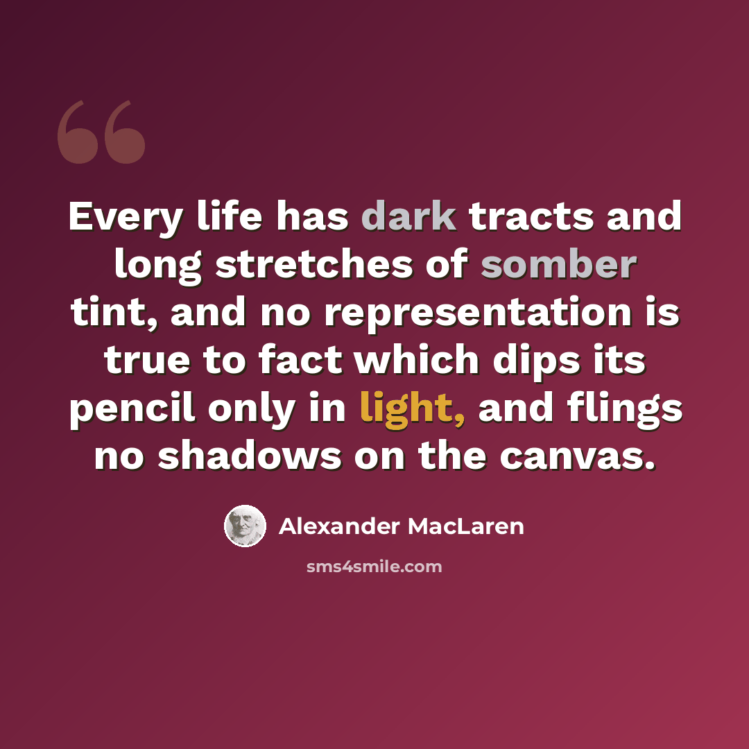 “Every life has dark tracts and long stretches of somber tint, and no representation is true to fact which dips its pencil only in light, and flings no shadows on the canvas.” quote by Alexander MacLaren