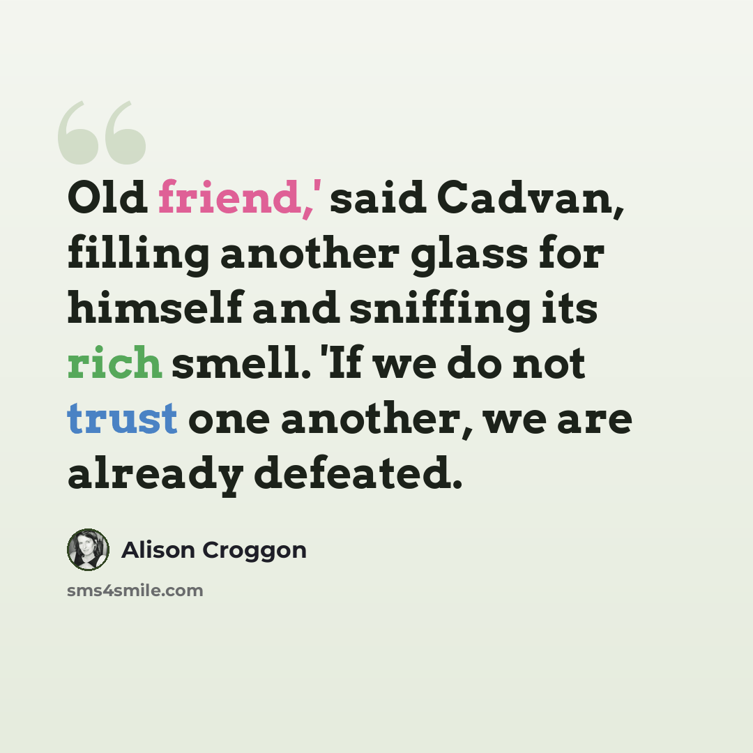 “Old friend,' said Cadvan, filling another glass for himself and sniffing its rich smell. 'If we do not trust one another, we are already defeated.” quote by Alison Croggon