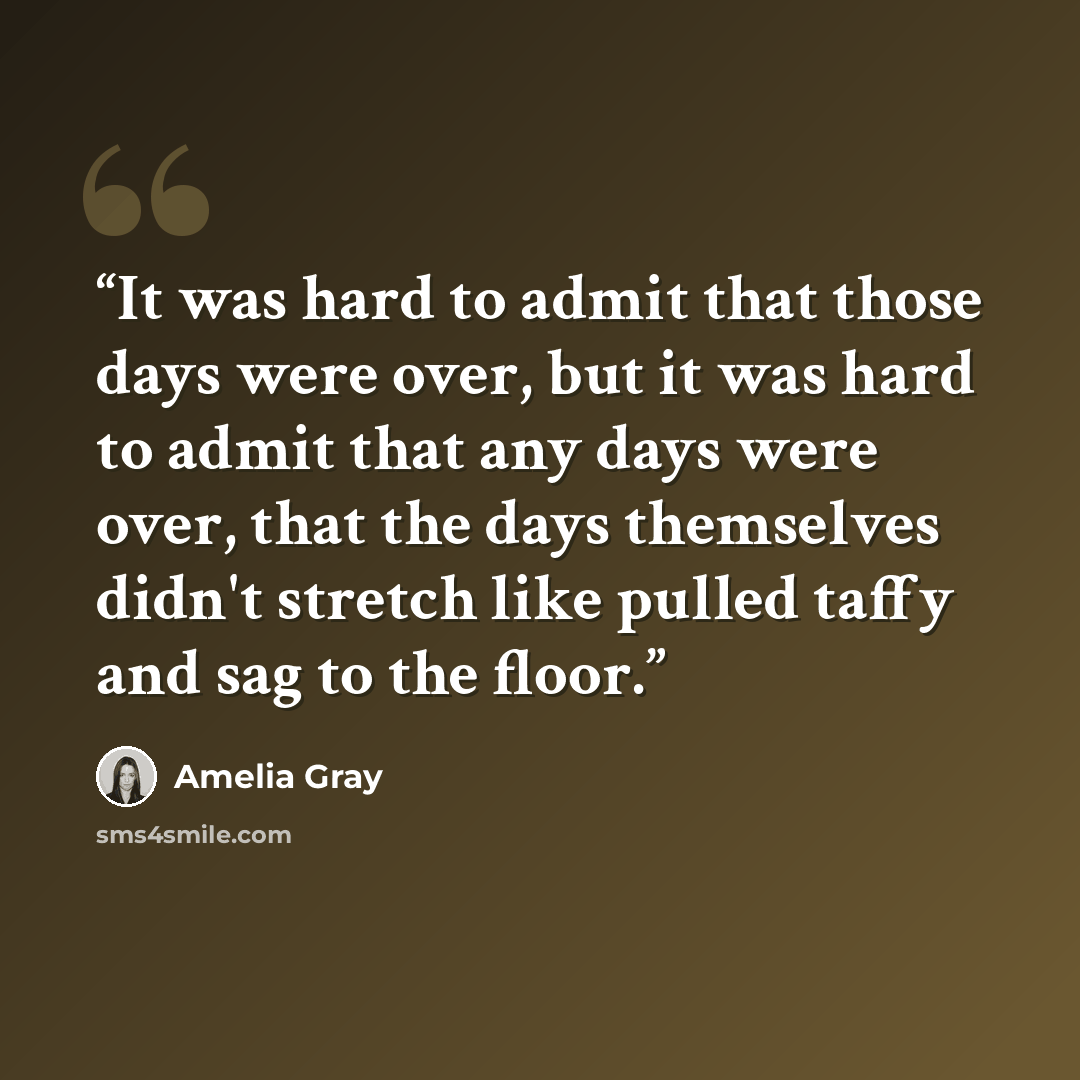 “It was hard to admit that those days were over, but it was hard to admit that any days were over, that the days themselves didn't stretch like pulled taffy and sag to the floor.” quote by Amelia Gray