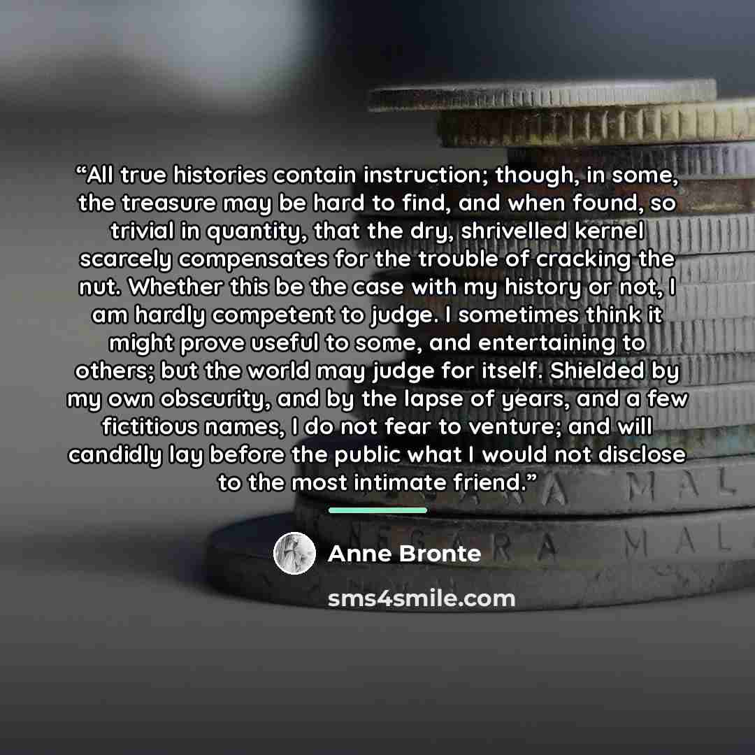 “All true histories contain instruction; though, in some, the treasure may be hard to find, and when found, so trivial in quantity, that the dry, shrivelled kernel scarcely compensates for the trouble of cracking the nut. Whether this be the case with my history or not, I am hardly competent to…” quote by Anne Brontë