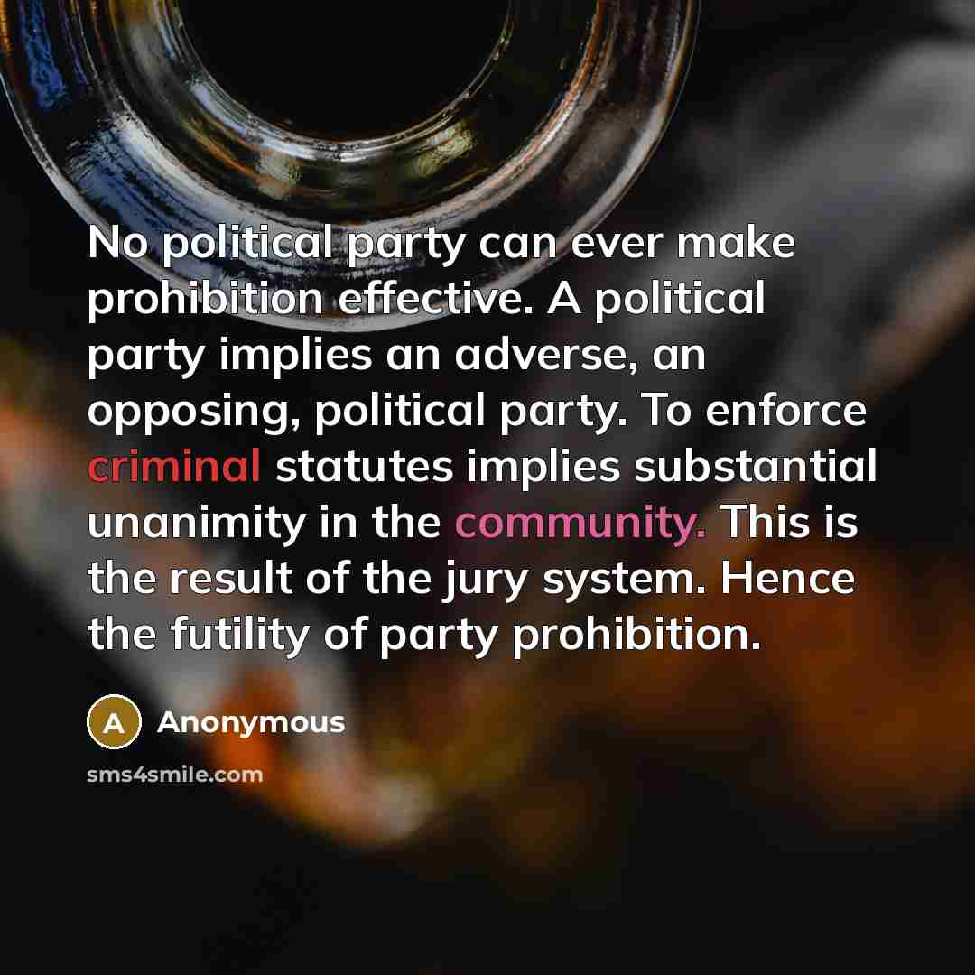 “No political party can ever make prohibition effective. A political party implies an adverse, an opposing, political party. To enforce criminal statutes implies substantial unanimity in the community. This is the result of the jury system. Hence the futility of party prohibition.” quote by Anonymous