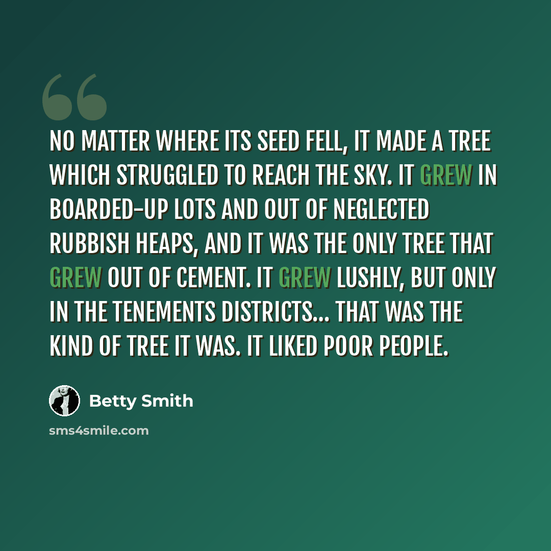 “No matter where its seed fell, it made a tree which struggled to reach the sky. It grew in boarded-up lots and out of neglected rubbish heaps, and it was the only tree that grew out of cement. It grew lushly, but only in the tenements districts… That was the kind of tree it was. It liked poor…” quote by Betty Smith