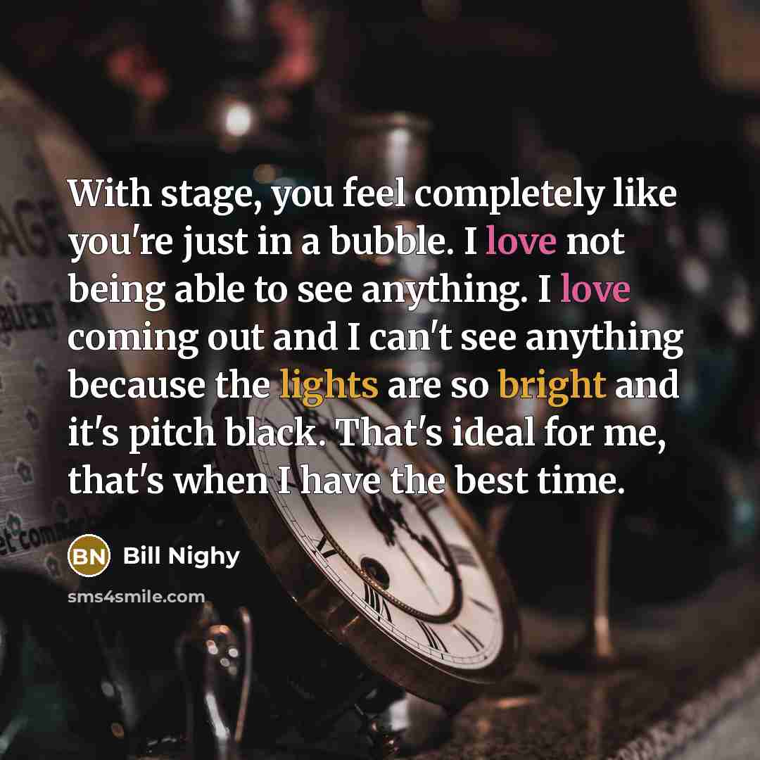 “With stage, you feel completely like you're just in a bubble. I love not being able to see anything. I love coming out and I can't see anything because the lights are so bright and it's pitch black. That's ideal for me, that's when I have the best time.” quote by Bill Nighy