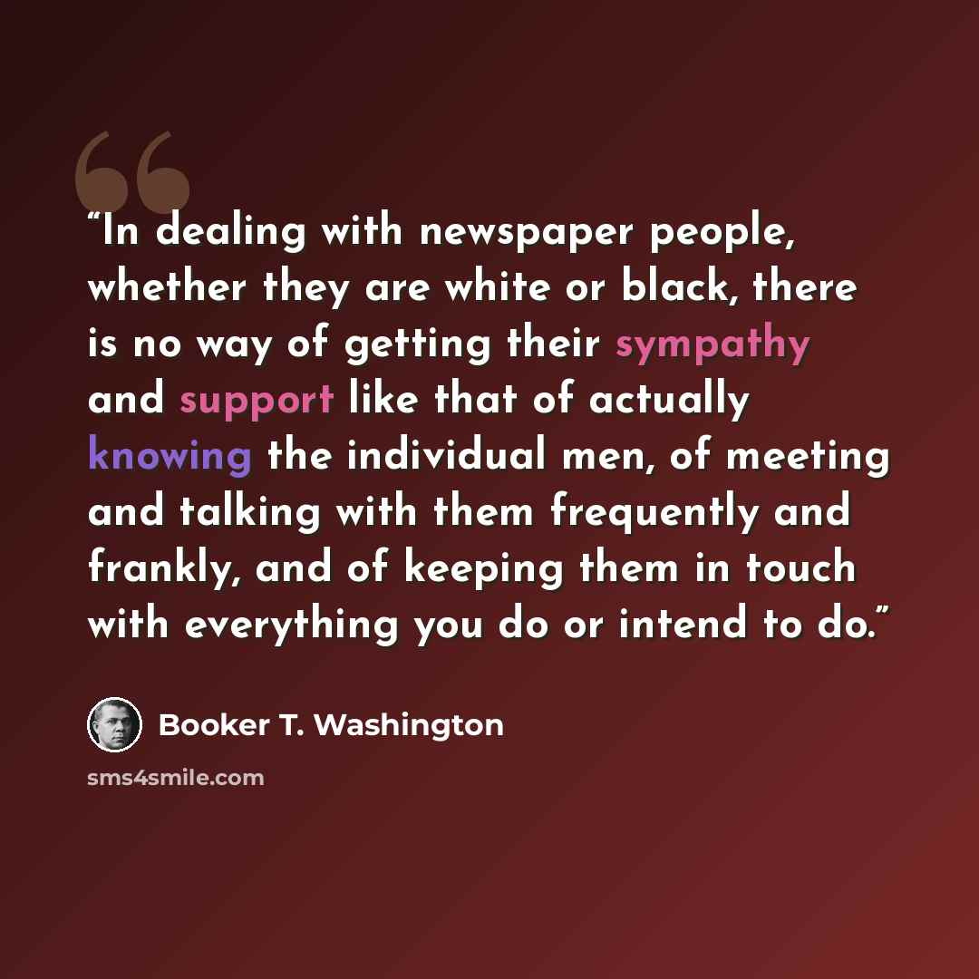 “In dealing with newspaper people, whether they are white or black, there is no way of getting their sympathy and support like that of actually knowing the individual men, of meeting and talking with them frequently and frankly, and of keeping them in touch with everything you do or intend to do.” quote by Booker T. Washington