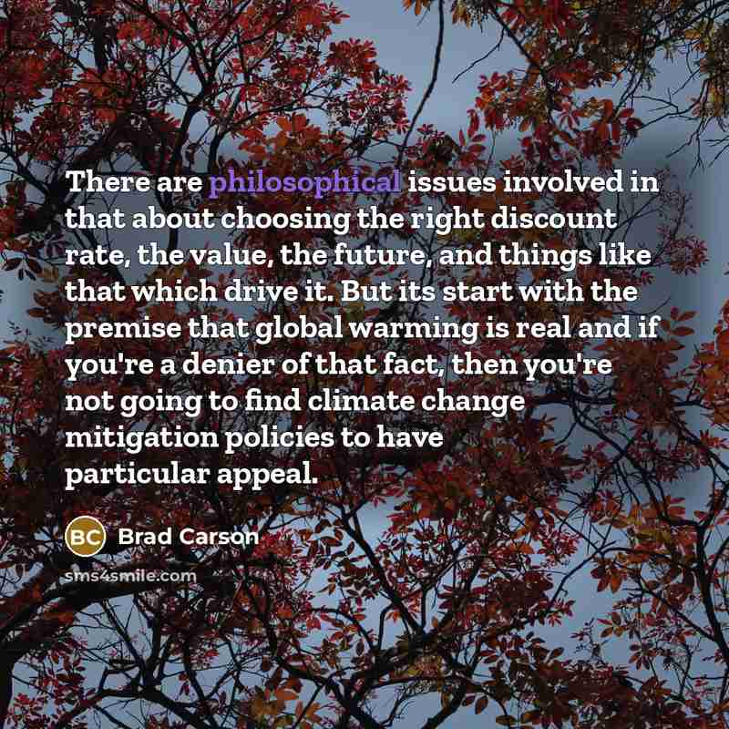 “There are philosophical issues involved in that about choosing the right discount rate, the value, the future, and things like that which drive it. But its start with the premise that global warming is real and if you're a denier of that fact, then you're not going to find climate change…” quote by Brad Carson