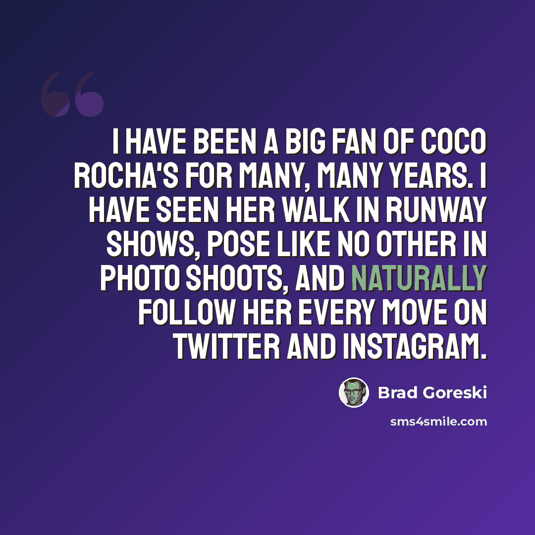 “I have been a big fan of Coco Rocha's for many, many years. I have seen her walk in runway shows, pose like no other in photo shoots, and naturally follow her every move on Twitter and Instagram.” quote by Brad Goreski