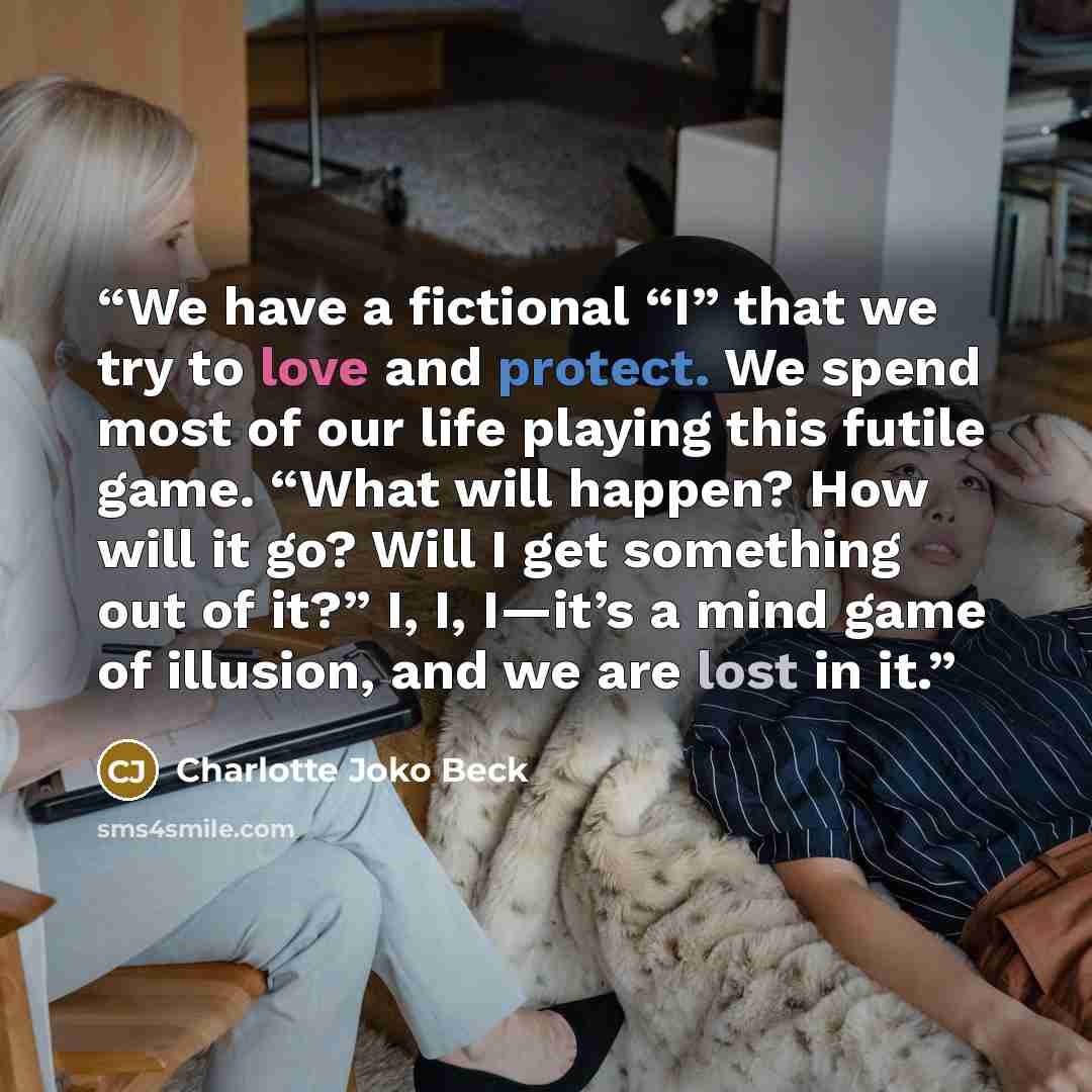 “We have a fictional “I” that we try to love and protect. We spend most of our life playing this futile game. “What will happen? How will it go? Will I get something out of it?” I, I, I—it’s a mind game of illusion, and we are lost in it.” quote by Charlotte Joko Beck