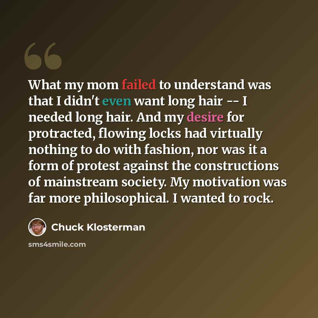 “What my mom failed to understand was that I didn't even want long hair -- I needed long hair. And my desire for protracted, flowing locks had virtually nothing to do with fashion, nor was it a form of protest against the constructions of mainstream society. My motivation was far more…” quote by Chuck Klosterman
