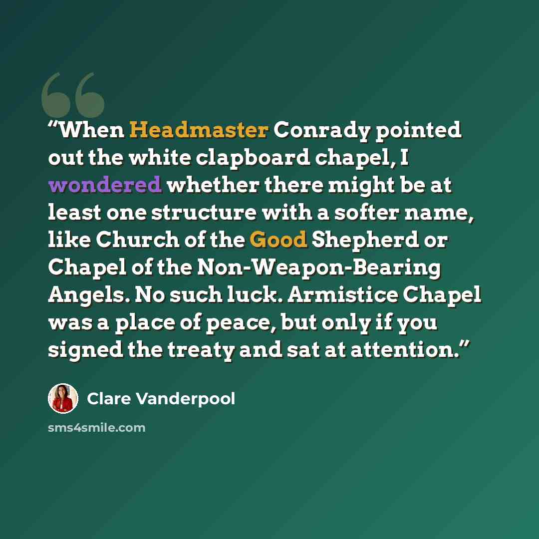 “When Headmaster Conrady pointed out the white clapboard chapel, I wondered whether there might be at least one structure with a softer name, like Church of the Good Shepherd or Chapel of the Non-Weapon-Bearing Angels. No such luck. Armistice Chapel was a place of peace, but only if you signed the…” quote by Clare Vanderpool