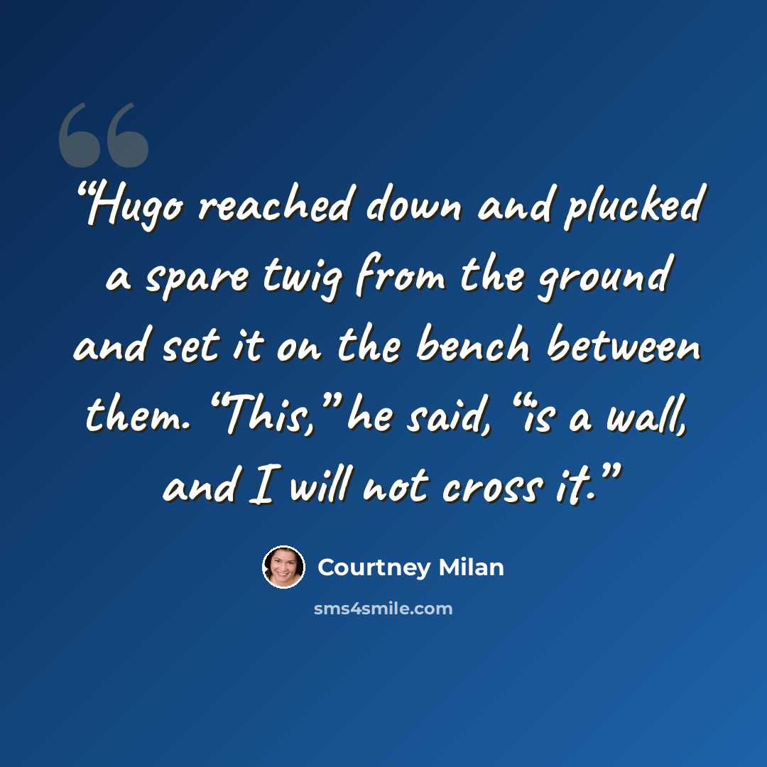 “Hugo reached down and plucked a spare twig from the ground and set it on the bench between them. “This,” he said, “is a wall, and I will not cross it.” quote by Courtney Milan