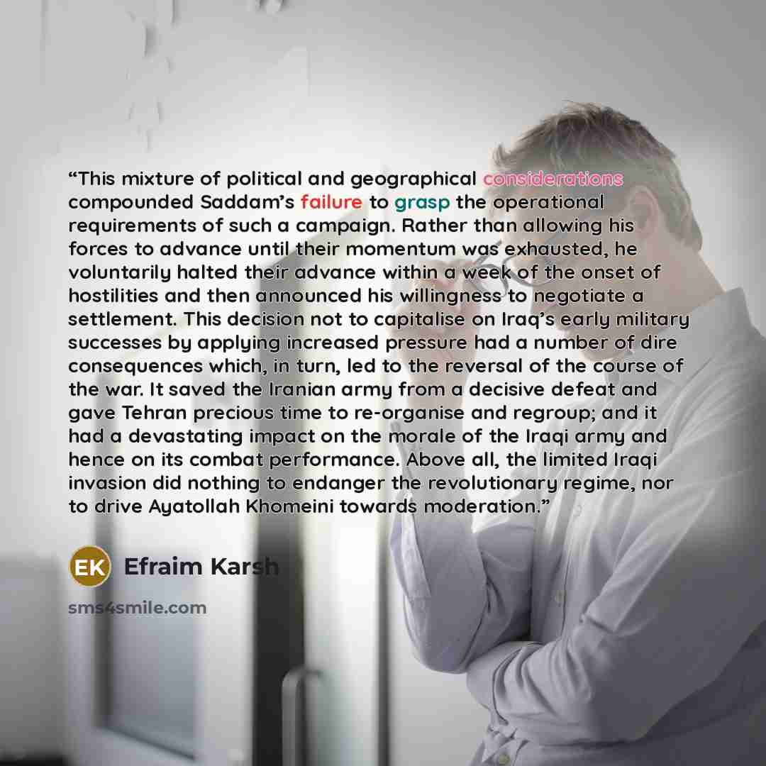 “This mixture of political and geographical considerations compounded Saddam’s failure to grasp the operational requirements of such a campaign. Rather than allowing his forces to advance until their momentum was exhausted, he voluntarily halted their advance within a week of the onset of…” quote by Efraim Karsh