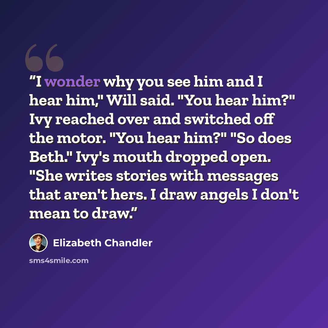 “I wonder why you see him and I hear him," Will said. "You hear him?" Ivy reached over and switched off the motor. "You hear him?" "So does Beth." Ivy's mouth dropped open. "She writes stories with messages that aren't hers. I draw angels I don't mean to draw.” quote by Elizabeth Chandler