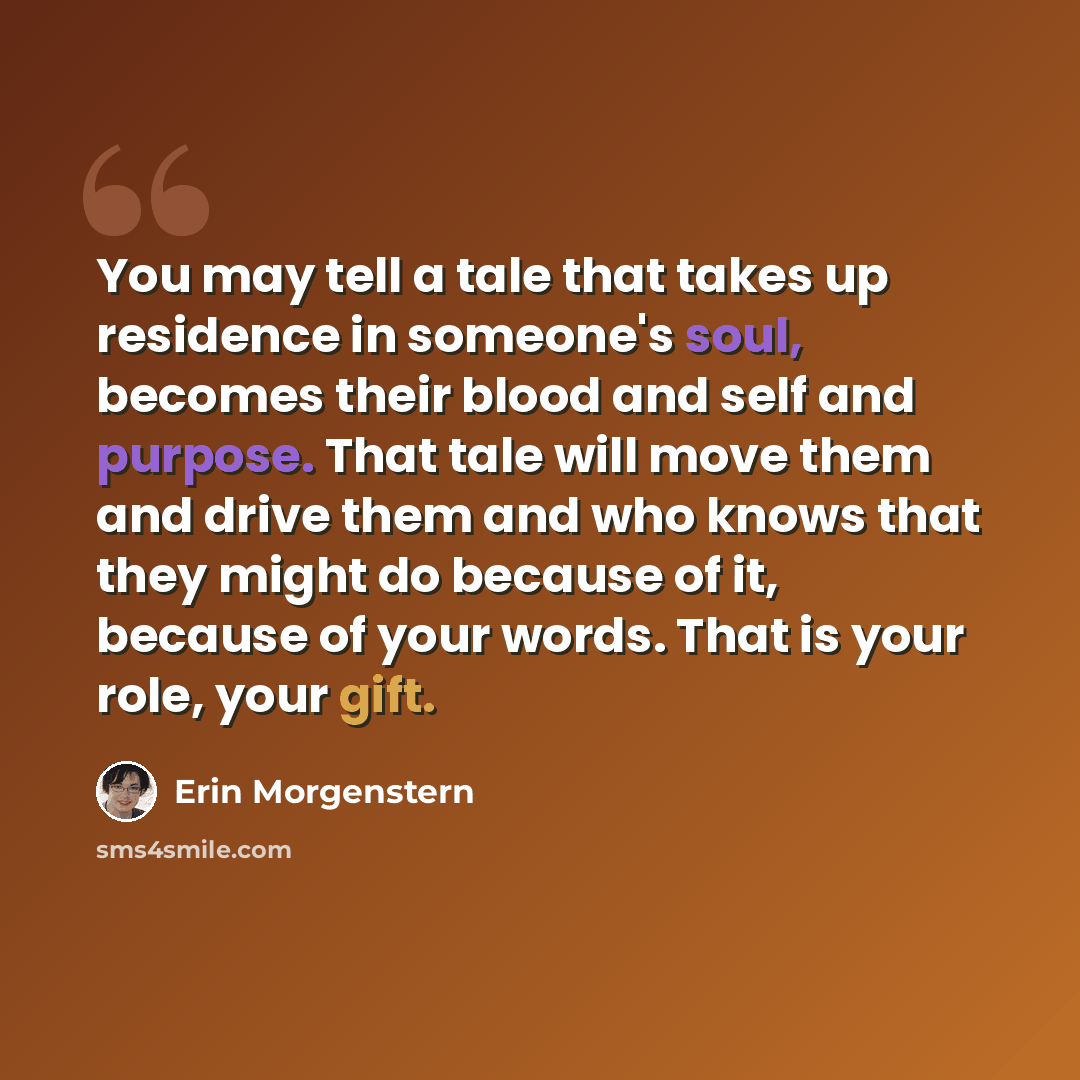 “You may tell a tale that takes up residence in someone's soul, becomes their blood and self and purpose. That tale will move them and drive them and who knows that they might do because of it, because of your words. That is your role, your gift.” quote by Erin Morgenstern