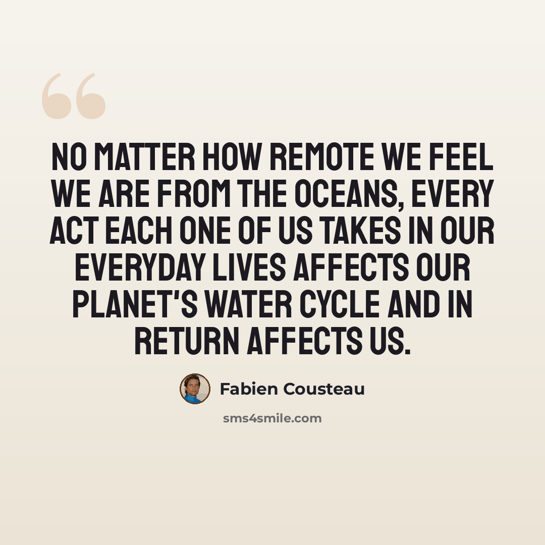 “No matter how remote we feel we are from the oceans, every act each one of us takes in our everyday lives affects our planet's water cycle and in return affects us.” quote by Fabien Cousteau