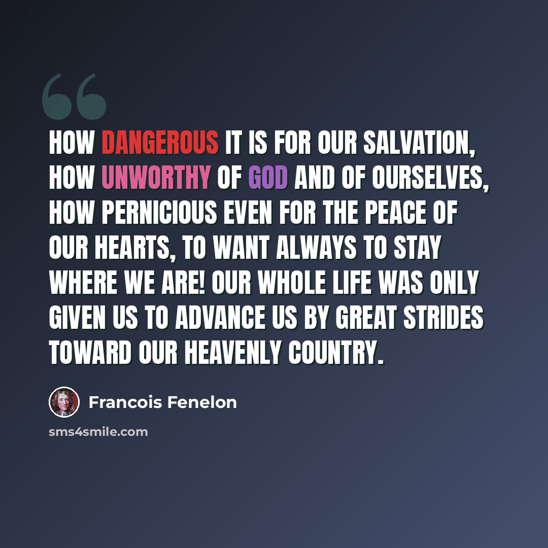 “How dangerous it is for our salvation, how unworthy of God and of ourselves, how pernicious even for the peace of our hearts, to want always to stay where we are! Our whole life was only given us to advance us by great strides toward our heavenly country.” quote by Francois Fenelon