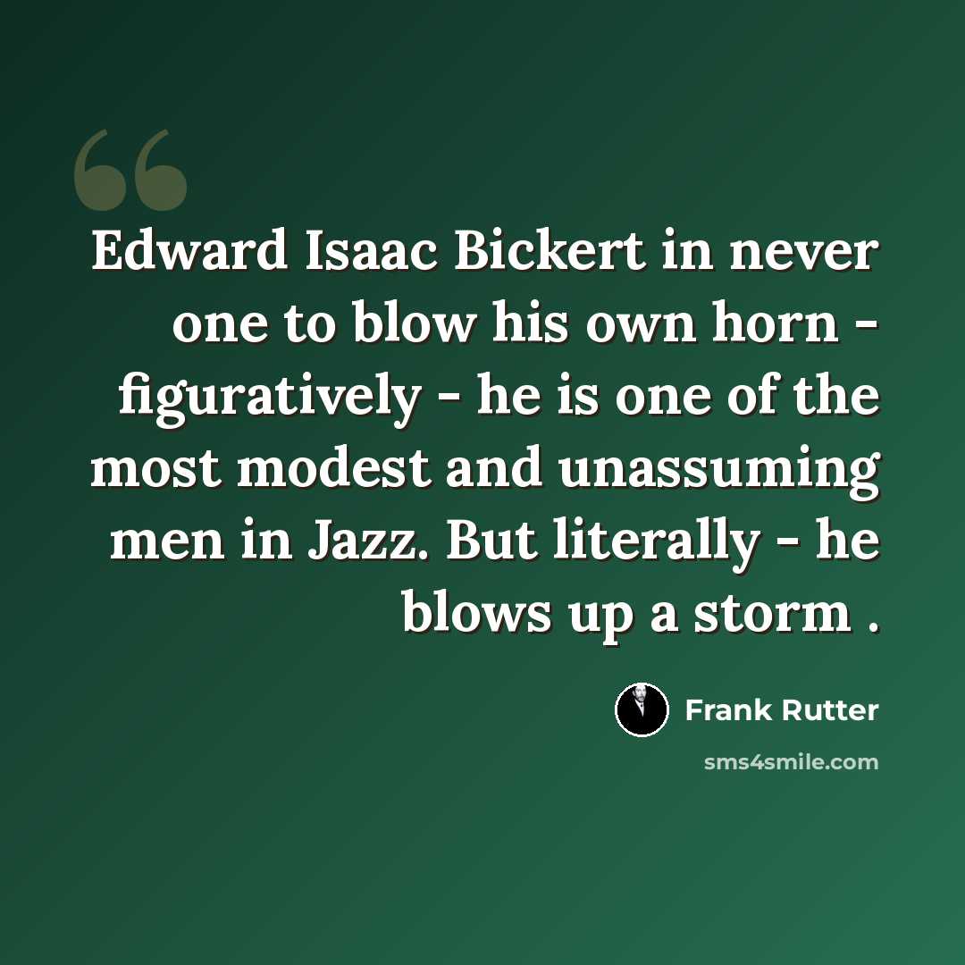 “Edward Isaac Bickert in never one to blow his own horn - figuratively - he is one of the most modest and unassuming men in Jazz. But literally - he blows up a storm .” quote by Frank Rutter