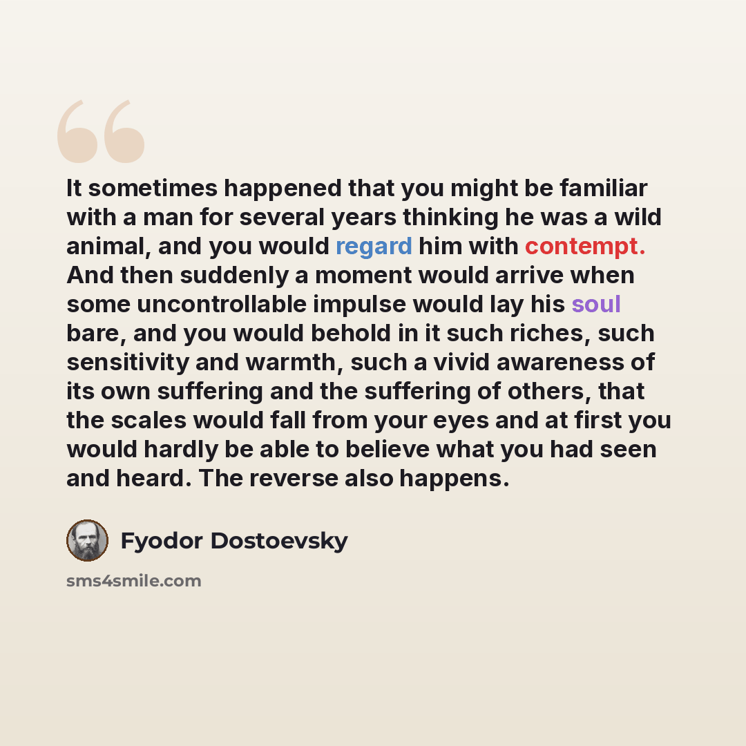 “It sometimes happened that you might be familiar with a man for several years thinking he was a wild animal, and you would regard him with contempt. And then suddenly a moment would arrive when some uncontrollable impulse would lay his soul bare, and you would behold in it such riches, such…” quote by Fyodor Dostoevsky